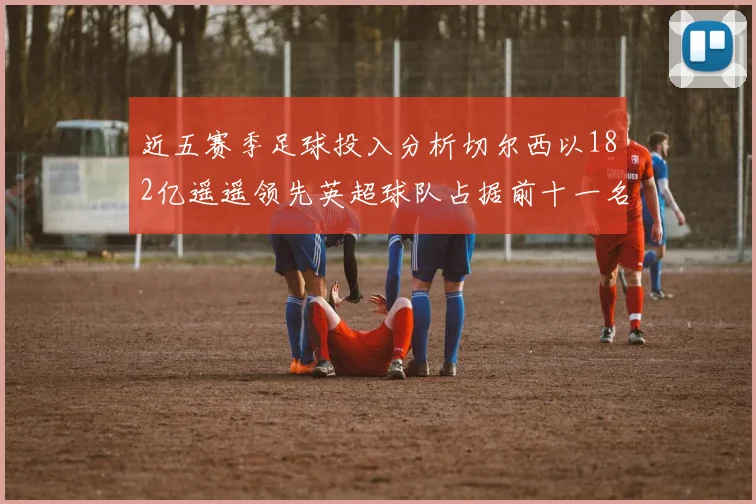 近五赛季足球投入分析切尔西以182亿遥遥领先英超球队占据前十一名