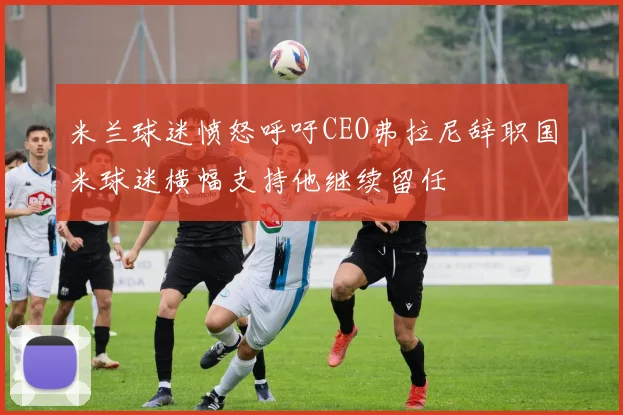 米兰球迷愤怒呼吁CEO弗拉尼辞职国米球迷横幅支持他继续留任