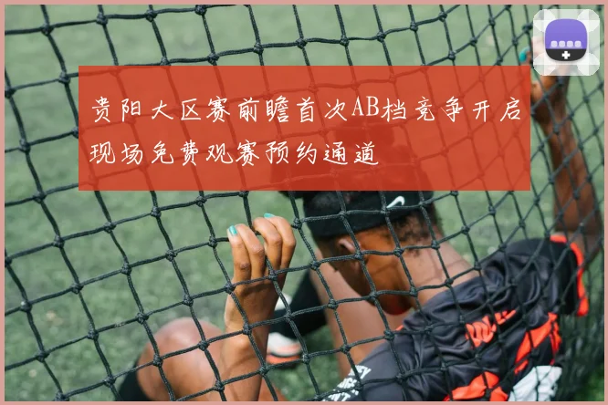 贵阳大区赛前瞻首次AB档竞争开启现场免费观赛预约通道