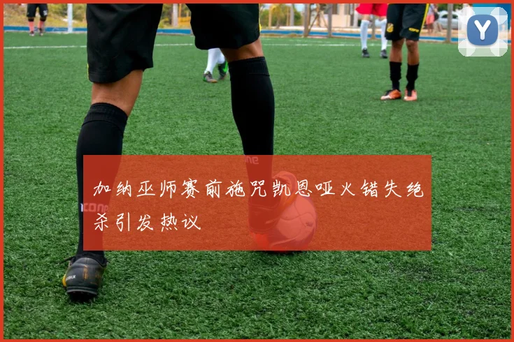 加纳巫师赛前施咒凯恩哑火错失绝杀引发热议