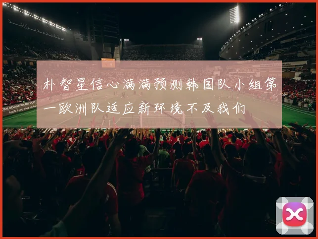 朴智星信心满满预测韩国队小组第一欧洲队适应新环境不及我们