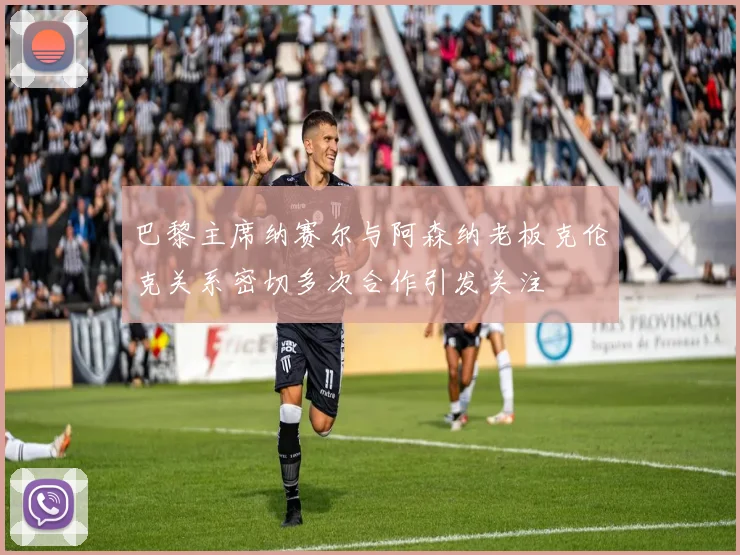 巴黎主席纳赛尔与阿森纳老板克伦克关系密切多次合作引发关注