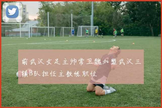 前武汉女足主帅常卫魏加盟武汉三镇B队担任主教练职位