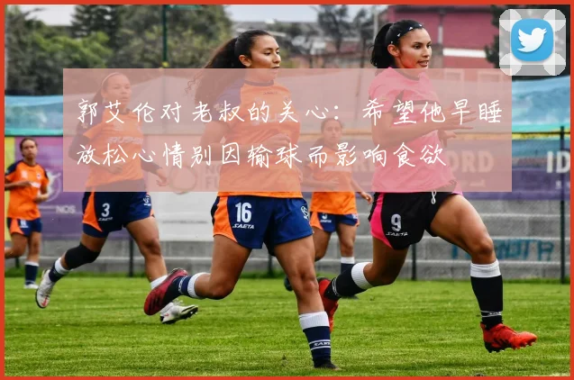 郭艾伦对老叔的关心：希望他早睡放松心情别因输球而影响食欲