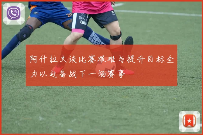 阿什拉夫谈比赛艰难与提升目标全力以赴备战下一场赛事