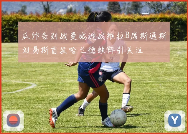 瓜帅告别战曼城迎战维拉B席斯通斯刘易斯首发哈兰德缺阵引关注