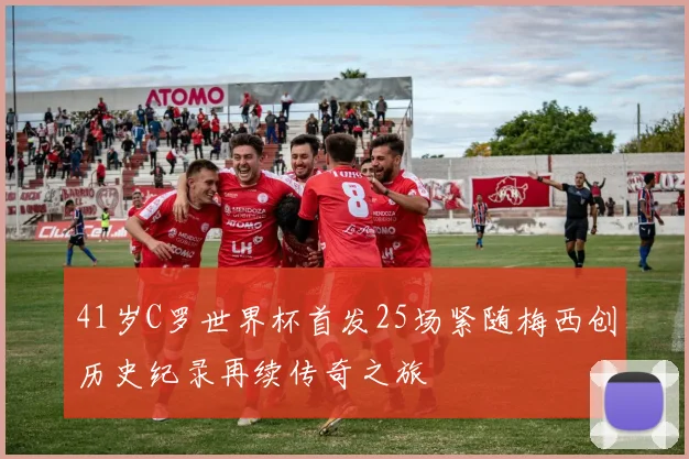 41岁C罗世界杯首发25场紧随梅西创历史纪录再续传奇之旅