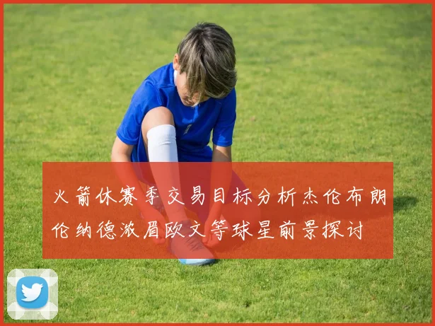 火箭休赛季交易目标分析杰伦布朗伦纳德浓眉欧文等球星前景探讨