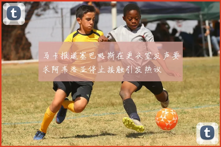 马卡报道塞巴略斯在更衣室发声要求阿韦洛亚停止接触引发热议