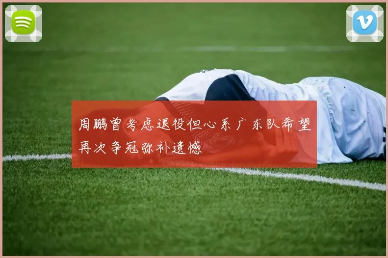 周鹏曾考虑退役但心系广东队希望再次争冠弥补遗憾