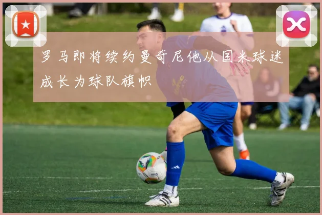 罗马即将续约曼奇尼他从国米球迷成长为球队旗帜