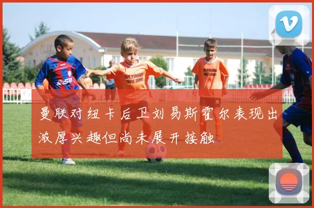 曼联对纽卡后卫刘易斯霍尔表现出浓厚兴趣但尚未展开接触