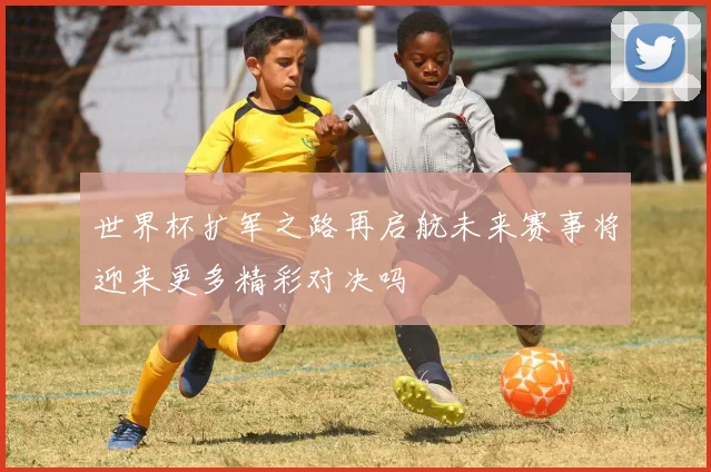 世界杯扩军之路再启航未来赛事将迎来更多精彩对决吗