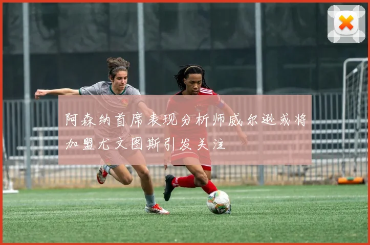 阿森纳首席表现分析师威尔逊或将加盟尤文图斯引发关注