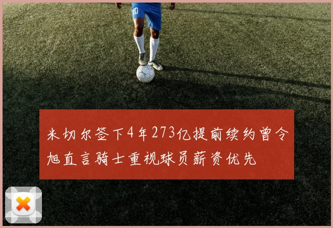米切尔签下4年273亿提前续约曾令旭直言骑士重视球员薪资优先