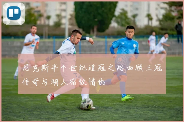 尼克斯半个世纪追冠之路回顾三冠传奇与湖人宿敌情仇
