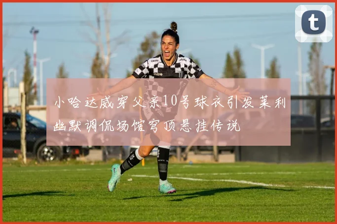 小哈达威穿父亲10号球衣引发莱利幽默调侃场馆穹顶悬挂传说