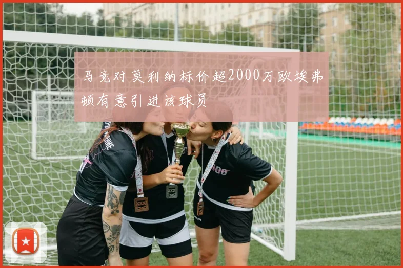 马竞对莫利纳标价超2000万欧埃弗顿有意引进该球员