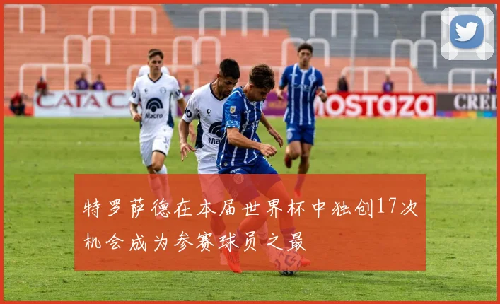 特罗萨德在本届世界杯中独创17次机会成为参赛球员之最