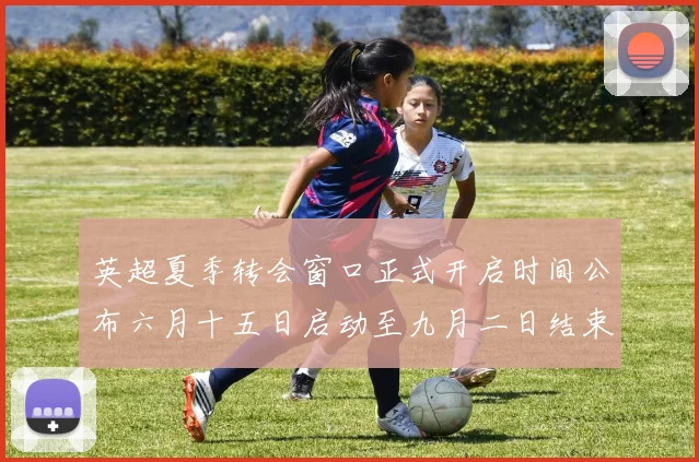 英超夏季转会窗口正式开启时间公布六月十五日启动至九月二日结束