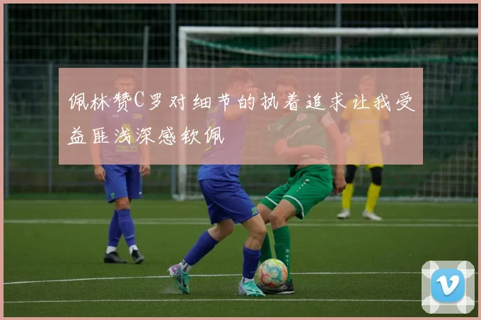 佩林赞C罗对细节的执着追求让我受益匪浅深感钦佩