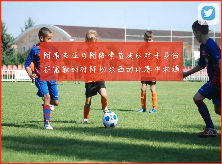 阿韦洛亚与阿隆索首次以对手身份在富勒姆对阵切尔西的比赛中相遇