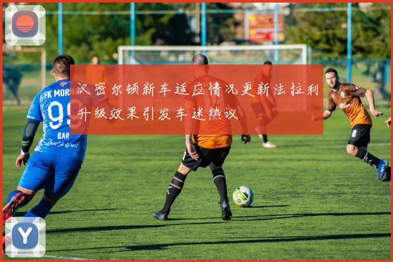 汉密尔顿新车适应情况更新法拉利升级效果引发车迷热议