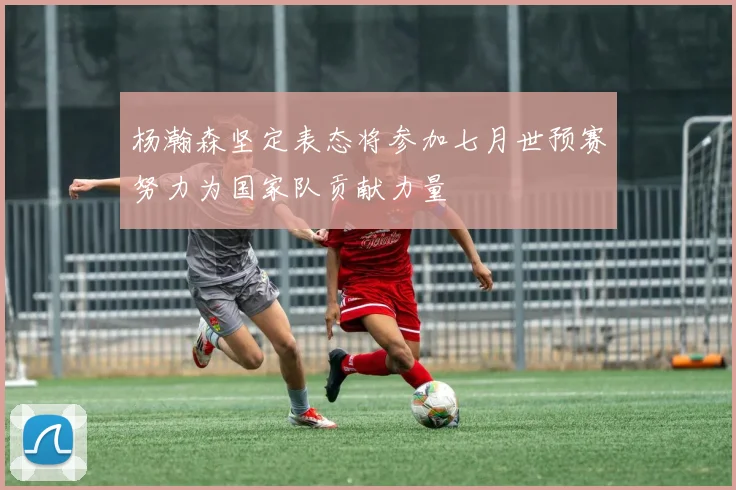 杨瀚森坚定表态将参加七月世预赛努力为国家队贡献力量