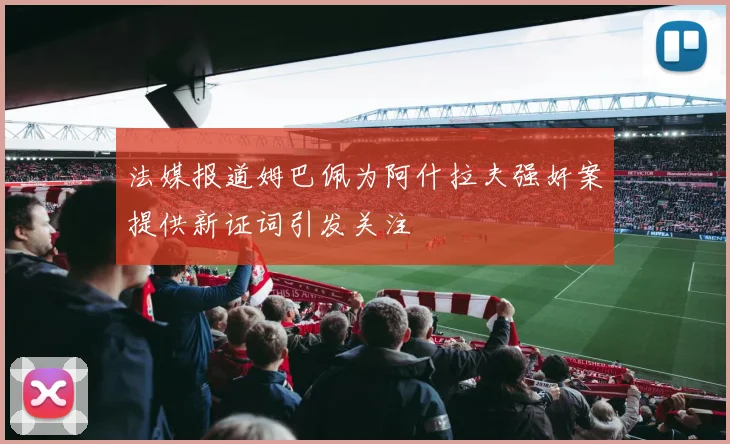 法媒报道姆巴佩为阿什拉夫强奸案提供新证词引发关注