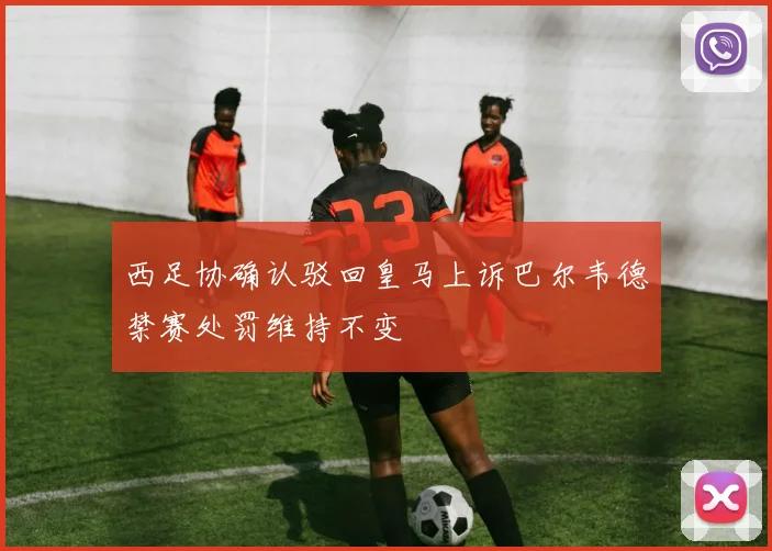 西足协确认驳回皇马上诉巴尔韦德禁赛处罚维持不变