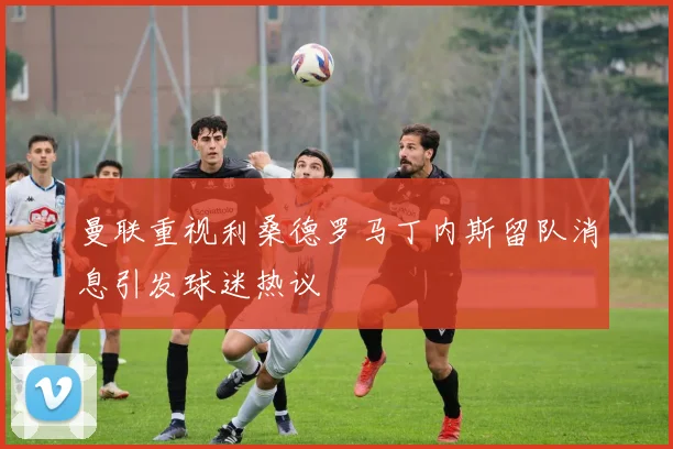 曼联重视利桑德罗马丁内斯留队消息引发球迷热议