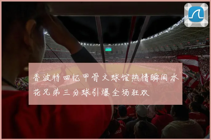 香波特回忆甲骨文球馆热情瞬间水花兄弟三分球引爆全场狂欢