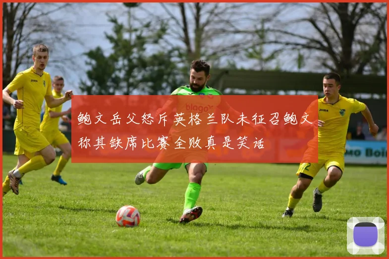 鲍文岳父怒斥英格兰队未征召鲍文称其缺席比赛全败真是笑话