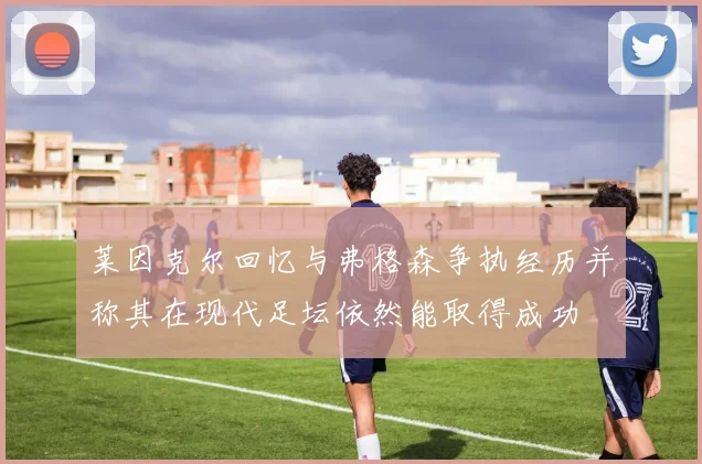 莱因克尔回忆与弗格森争执经历并称其在现代足坛依然能取得成功