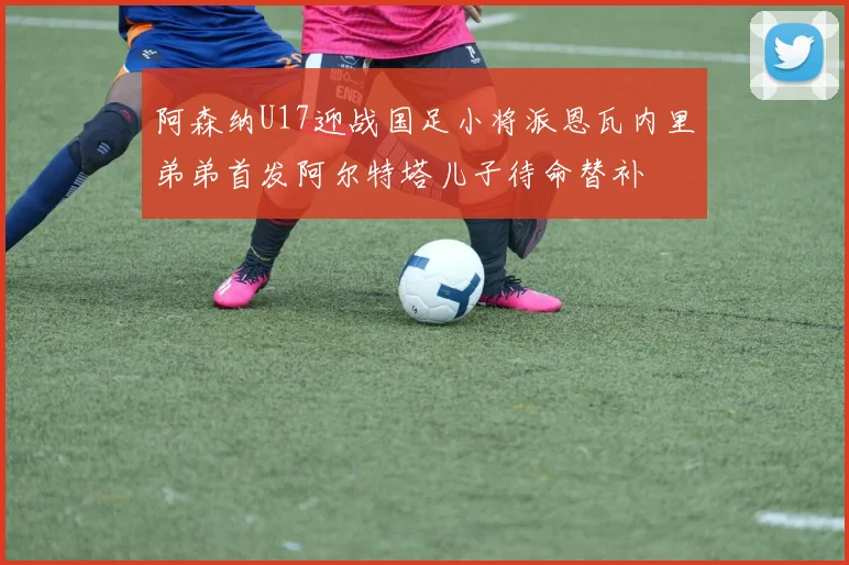 阿森纳U17迎战国足小将派恩瓦内里弟弟首发阿尔特塔儿子待命替补