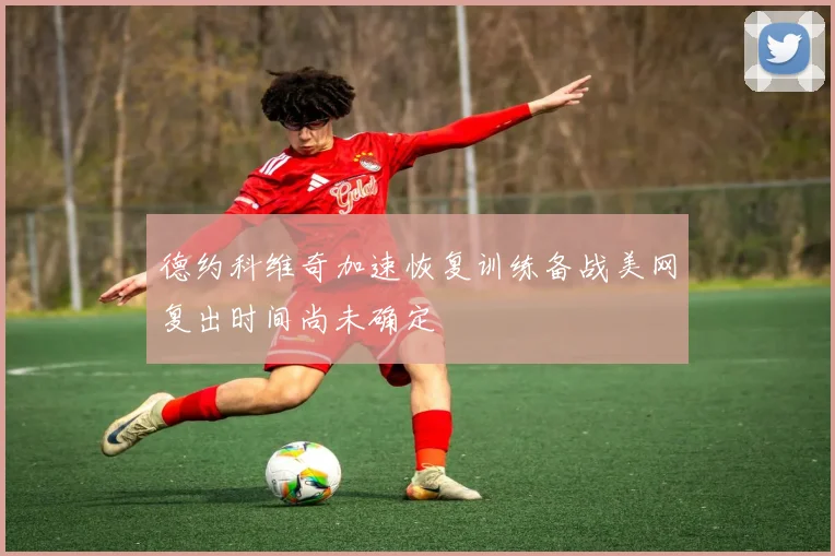 德约科维奇加速恢复训练备战美网复出时间尚未确定