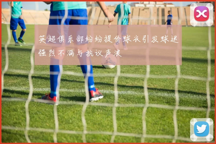 英超俱乐部纷纷提价球衣引发球迷强烈不满与抗议声浪